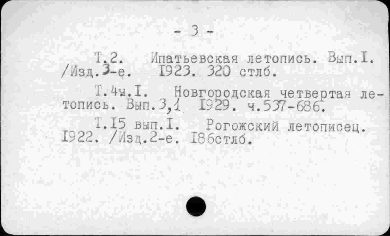 ﻿- З -
Т.2. Ипатьевская летопись. Вып.1.
/Изд.3-є.	1923. 320 стлб.
Т.Ту.1. Новгородская четвеотая летопись. Вып.ЗД 1929. Ч.537 - 6861.
1.15 вып.1. Рогожский летописец. 1922. /Изд.2-е. Тббстлб.